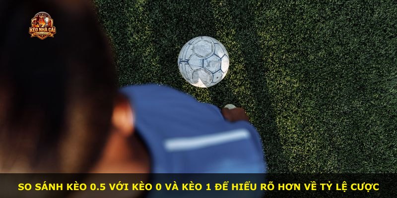 So sánh kèo 0.5 với kèo 0 và kèo 1 để hiểu rõ hơn về tỷ lệ cược